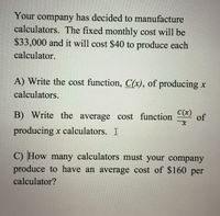 Your company has decided to manufacture
calculators. The fixed monthly cost will be
$33,000 and it will cost $40 to produce each
calculator.
A) Write the cost function, C(x), of producing x
calculators.
B) Write the average cost function
C(x)
of
producing x calculators. I
C) How many calculators must your company
produce to have an average cost of $160 per
calculator?
