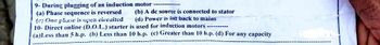 9- During plugging of an induction motor
(a) Phase sequence is reversed
(e) One phase is open circaited
(b) A de source is connected to stator
(d) Power is fed back to mains
...
10- Direct online (D.O.L.) starter is used for induction motors
(a)Less than 5 h.p. (b) Less than 10 h.p. (c) Greater than 10 h.p. (d) For any capacity