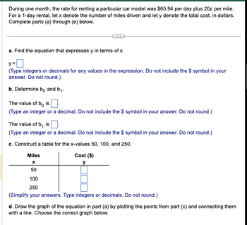 During one month, the rate for renting a particular car model was $65.94 per day plus 20¢ per mile.
For a 1-day rental, let x denote the number of miles driven and let y denote the total cost, in dollars.
Complete parts (a) through (e) below.
a. Find the equation that expresses y in terms of x.
y=
(Type integers or decimals for any values in the expression. Do not include the $ symbol in your
answer. Do not round.)
b. Determine bo and b₁.
The value of bo is
(Type an integer or a decimal. Do not include the $ symbol in your answer. Do not round.)
The value of b, is
(Type an integer or a decimal. Do not include the $ symbol in your answer. Do not round.)
c. Construct a table for the x-values 50, 100, and 250.
Cost ($)
y
Miles
X
50
100
250
(Simplify your answers. Type integers or decimals. Do not round.)
d. Draw the graph of the equation in part (a) by plotting the points from part (c) and connecting them
with a line. Choose the correct graph below.