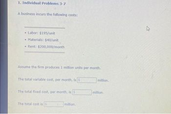 1. Individual Problems 3-7
A business incurs the following costs:
• Labor: $195/unit
• Materials: $40/unit
• Rent: $200,000/month
Assume the firm produces 1 million units per month.
The total variable cost, per month, is S
The total fixed cost, per month, is S
The total cost is S
million.
million.
million.
4