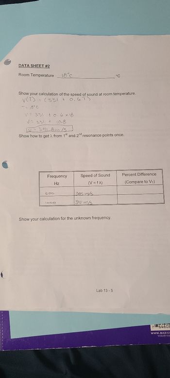 DATA SHEET #2
Room Temperature
18°℃
Show your calculation of the speed of sound at room temperature.
V(T) = (331 + 0.67)
T = 18°C
V 331 +0.6 x 18
V= 331 + 10.8
1V = 341.8m/s
Show how to get λ from 1st and 2nd resonance points once.
Frequency
Hz
500
1000
Speed of Sound
(V = fx)
345 m/s
3410 m/s
°C
Show your calculation for the unknown frequency.
Lab 13-5
Percent Difference
(Compare to VT)
764608
WWW.BAZICI
VO1159-011