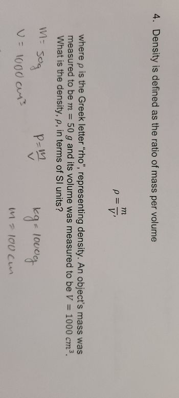 4. Density is defined as the ratio of mass per volume
Р
sog
V = 1000 cm³
m
V'
where p is the Greek letter "rho", representing density. An object's mass was
measured to be m = 50 g and its volume was measured to be V = 1000 cm³.
What is the density, p, in terms of SI units?
M=
P=m
kg = 1000g
M = 100 cm