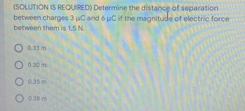 (SOLUTION IS REQUIRED) Determine the distance of separation
between charges 3 µC and 6 µC if the magnitude of electric force
between them is 1.5 N.
O 0.33 m
O 0.30 m.
O 0.35 m
0.38 m