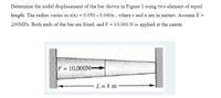 Determine the nodal displacement of the bar shown in Figure 1 using two element of equal
length. The radius varies as r(x) = 0.050 - 0.040x:, where r and x are in meters. Assume E =
200MPA. Both ends of the bar are fixed, and F = 10,000 N is applied at the center.
F 10,000N-
L=1 m
