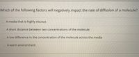 Which of the following factors will negatively impact the rate of diffusion of a molecule?
A media that is highly viscous
A short distance between two concentrations of the molecule
A low difference in the concentration of the molecule across the media
A warm environment
