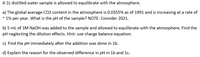 A 1L distilled water sample is allowed to equilibrate with the atmosphere.
a) The global average CO2 content in the atmosphere is 0.0355% as of 1991 and is increasing at a rate of
~ 1% per year. What is the pH of the sample? NOTE: Consider 2021.
b) 5 ml of 1M NaOH was added to the sample and allowed to equilibrate with the atmosphere. Find the
pH neglecting the dilution effects. Hint: use charge balance equation.
c) Find the pH immediately after the addition was done in 1b.
d) Explain the reason for the observed difference in pH in 1b and 1c.
