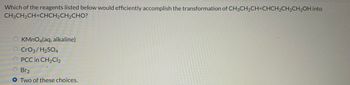 Which of the reagents listed below would efficiently accomplish the transformation of CH3CH₂CH=CHCH₂CH2CH2OH into
CH3CH2CH=CHCH2CH2CHO?
OKMnO4(aq, alkaline)
O CrO3/H₂SO4
O PCC in CH₂Cl₂
O Br2
OTwo of these choices.