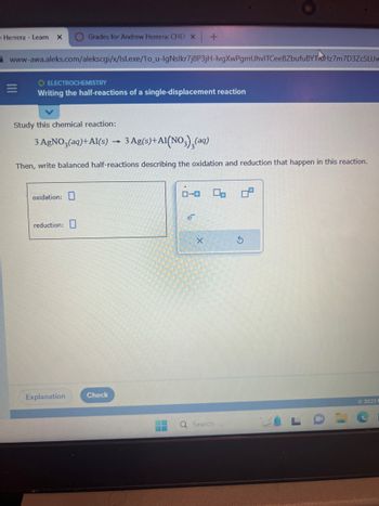 Herrera - Leam X
www-awa.aleks.com/alekscgi/x/Isl.exe/1o_u-lgNslkr7j8P3jH-lvgXwPgmUhvITCeeBZbufu BYTHz7m7D3ZcSLUw
O ELECTROCHEMISTRY
Writing the half-reactions of a single-displacement reaction
Grades for Andrew Herrera: CHEN X +
Study this chemical reaction:
3 AgNO3(aq) +Al(s) 3 Ag(s) + A1(NO3)₂(aq)
Then, write balanced half-reactions describing the oxidation and reduction that happen in this reaction.
oxidation:
reduction:
Explanation
Check
1
e
X
Q Search
2023 F