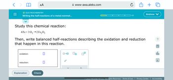 O ELECTROCHEMISTRY
Writing the half-reactions of a metal-nonmet...
Study this chemical reaction:
4 Fe+30₂2 Fe₂03
AA
oxidation:
reduction:
Then, write balanced half-reactions describing the oxidation and reduction
that happen in this reaction.
Explanation
Check
0
0
0-0
www-awa.aleks.com
e
1/5
Andrew
?
屋
OU
Ar
Ⓒ2023 McGraw Hill LLC. All Rights Reserved. Terms of Use | Privacy Center Accessibility