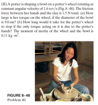 (II) A potter is shaping a bowl on a potter's wheel rotating at
constant angular velocity of 1.6 rev/s (Fig. 8–48). The friction
force between her hands and the clay is 1.5 N total. (a) How
large is her torque on the wheel, if the diameter of the bowl
is 9.0 cm? (b) How long would it take for the potter's wheel
to stop if the only torque acting on it is due to the potter's
hands? The moment of inertia of the wheel and the bowl is
0.11 kg•m².
FIGURE 8–48
Problem 40.
