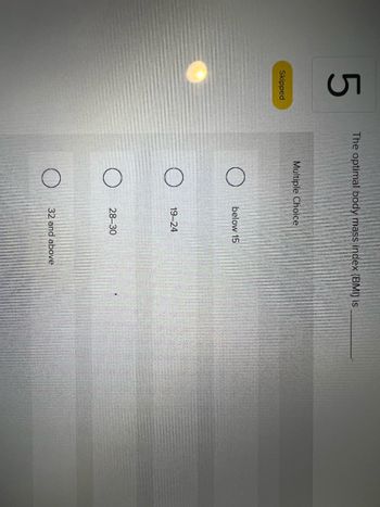 5
Skipped
The optimal body mass index (BMI) is
Multiple Choice
below 15
19-24
28-30
32 and above