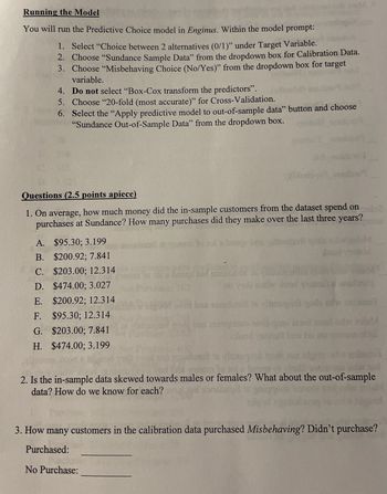 Running the Model
You will run the Predictive Choice model in Enginus. Within the model prompt:
1. Select “Choice between 2 alternatives (0/1)" under Target Variable.
2. Choose "Sundance Sample Data" from the dropdown box for Calibration Data.
3. Choose "Misbehaving Choice (No/Yes)" from the dropdown box for target
variable.
4. Do not select "Box-Cox transform the predictors".
5. Choose "20-fold (most accurate)" for Cross-Validation.
6. Select the "Apply predictive model to out-of-sample data" button and choose
"Sundance Out-of-Sample Data" from the dropdown box.
Questions (2.5 points apiece)
1. On average, how much money did the in-sample customers from the dataset spend on
purchases at Sundance? How many purchases did they make over the last three years?
A. $95.30; 3.199
B. $200.92; 7.841
C. $203.00; 12.314
D. $474.00; 3.027
E. $200.92; 12.314
F. $95.30; 12.314
G. $203.00; 7.841
broc
H. $474.00; 3.199
clood
2. Is the in-sample data skewed towards males or females? What about the out-of-sample
data? How do we know for each?
3. How many customers in the calibration data purchased Misbehaving? Didn't purchase?
Purchased:
No Purchase: