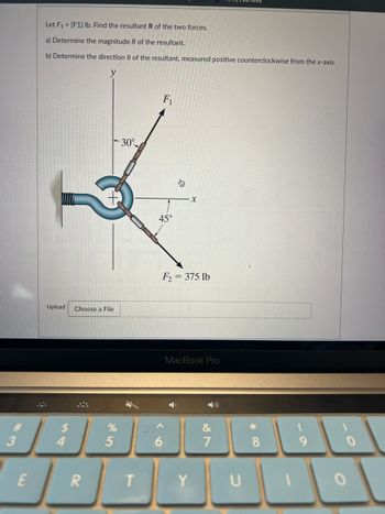 3
E
Let F₁ = [F1] lb. Find the resultant R of the two forces.
a) Determine the magnitude R of the resultant.
b) Determine the direction of the resultant, measured positive counterclockwise from the x-axis.
y
Upload Choose a File
4
R
%
5
30°
T
F₁
45°
6
↓
X
F2 = 375 lb
MacBook Pro
&
7
*
8
DOO
Y
U
O