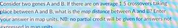 Consider two genes A and B. If there are on average 1.5 crossovers taking
place between A and B, what is the map distance between A and B? Enter
your answer in map units. NB: no partial credit will be given for answers not
expressed in man units