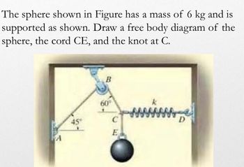 The sphere shown in Figure has a mass of 6 kg and is
supported as shown. Draw a free body diagram of the
sphere, the cord CE, and the knot at C.
45"
B
60°
C
E
k
D