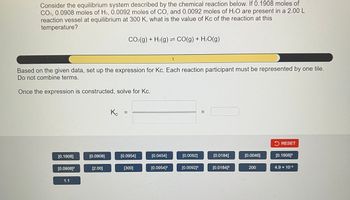 Consider the equilibrium system described by the chemical reaction below. If 0.1908 moles of
CO2, 0.0908 moles of H₂, 0.0092 moles of CO, and 0.0092 moles of H₂O are present in a 2.00 L
reaction vessel at equilibrium at 300 K, what is the value of Kc of the reaction at this
temperature?
1
Based on the given data, set up the expression for Kc. Each reaction participant must be represented by one tile.
Do not combine terms.
Once the expression is constructed, solve for Kc.
[0.1908]
[0.0908]²
1.1
[0.0908]
[2.00]
Кс
||
CO₂(g) + H₂(g) CO(g) + H₂O(g)
=
[0.0954]
[300]
[0.0454]
[0.0954]²
[0.0092]
[0.0092]²
||
[0.0184]
[0.0184]²
[0.0046]
200
RESET
[0.1908]²
4.9 × 10-³