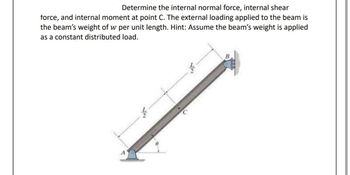 **Problem Statement:**

Determine the internal normal force, internal shear force, and internal moment at point C. The external loading applied to the beam is the beam’s weight of \( w \) per unit length. Hint: Assume the beam’s weight is applied as a constant distributed load.

**Diagram Explanation:**

The image shows a beam inclined at an angle \( \theta \), with two supports. The support at point A is at the bottom end of the beam, which is positioned on a flat surface. The top end of the beam is fixed to a wall at point B. 

- The total length of the beam is denoted as \( L \).
- The beam is divided into two equal segments, each of length \( \frac{L}{2} \).
- Point C is located at the midpoint of the beam.
- A distributed load, indicating the beam's weight per unit length \( w \), acts along the entire length of the beam.

The problem involves calculating the internal forces and moments at the midpoint of this beam setup.