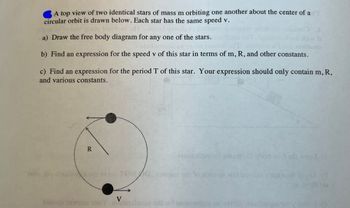 A top view of two identical stars of mass m orbiting one another about the center of ad
circular orbit is drawn below. Each star has the same speed v.
usim susiq beailoni afT
a) Draw the free body diagram for any one of the stars.
odt diw 9
0
bas eestzaam
rolsd
b) Find an expression for the speed v of this star in terms of m, R, and other constants.
c) Find an expression for the period T of this star. Your expression should only contain m, R,
and various constants.
R
no od svloz TOM
eesm doso to emaipcib bod soil odi ward (s
2982m ort to dogo of wat broosa
V
blacde 15wens no Yomoleonsda not xoless sovin
sups Tuny
A (d