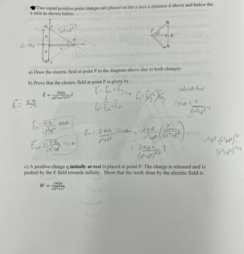 ### Electric Field Analysis of Two Point Charges

**Problem Setup:**
Two equal positive point charges \( +Q \) are placed on the y-axis, each at distance \( d \) above and below the x-axis. We need to analyze the electric field at a point \( P \).

#### a) Electric Field at Point P

**Diagram Explanation:**
The diagram shows two charges \( +Q \) positioned symmetrically about the x-axis, with point \( P \) on the x-axis at distance \( x \) from the origin. The electric field vectors due to each charge at point \( P \) are represented, with the components of these vectors in the x and y directions.

#### b) Expression for the Electric Field at Point P

We are tasked to prove that the electric field \( \vec{E} \) at point \( P \) is given as:

\[ 
\vec{E} = \frac{2kQx}{(x^2 + d^2)^{3/2}} \hat{i} 
\]

**Derivation:**

- **Electric Field Vector \( \vec{E} \):**
  \[
  \vec{E} = \vec{E}_{1} + \vec{E}_{2}
  \]
  where \( \vec{E}_{1} \) and \( \vec{E}_{2} \) are the electric field contributions from each charge.

- **Components of \( \vec{E} \):**
  \[
  \vec{E}_{x} = E_{x1} + E_{x2} 
  \]
  \[
  E_{x} = \frac{2kQ \cdot x}{(x^2 + d^2)^{3/2}}
  \]

- **Using cosine relation:**
  \[
  \cos \theta = \frac{x}{\sqrt{x^2 + d^2}}
  \]
  Substituting into the component equation, we find:
  \[
  E_{x} = \frac{2kQx}{(x^2 + d^2)^{3/2}} \hat{i} 
  \]

Thus, the electric field at point \( P \) is shown to be aligned in the x-direction with magnitude \( \frac{2kQx}{(x^2 + d^2)^{3