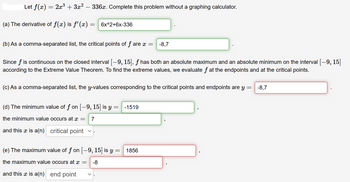 Let f(x) = 2x³ + 3x² - 336x. Complete this problem without a graphing calculator.
(a) The derivative of f(x) is f'(x)
= 6x^2+6x-336
(b) As a comma-separated list, the critical points of f are x =
Since f is continuous on the closed interval [−9, 15], ƒ has both an absolute maximum and an absolute minimum on the interval [-9, 15]
according to the Extreme Value Theorem. To find the extreme values, we evaluate f at the endpoints and at the critical points.
(c) As a comma-separated list, the y-values corresponding to the critical points and endpoints are y = -8,7
(d) The minimum value of f on [-9, 15] is y
the minimum value occurs at x = 7
and this x is a(n) critical point
V
-8,7
= -1519
(e) The maximum value of ƒ on [-9, 15] is y = 1856
the maximum value occurs at x = -8
and this x is a(n) end point