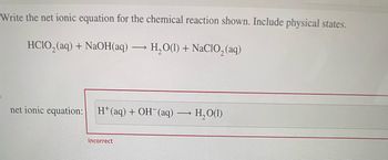 Write the net ionic equation for the chemical reaction shown. Include physical states.
HCIO,(aq) + NaOH(aq) — H,O(1) + NaCIO, (aq)
->
net ionic equation: H*(aq) + OH (aq) — H,O(1)
->>
Incorrect