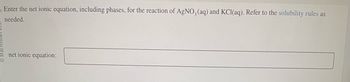 Enter the net ionic equation, including phases, for the reaction of AgNO3(aq) and KCl(aq). Refer to the solubility rules as
needed.
net ionic equation: