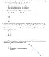 14. Let pi and p2 be the prices of good 1 and good 2, respectively, and let I be income. Which of the following
is true of the following demand curve: q, = 60 – 3p: – 2p2 + 21?
a. good 1 is inferior, and good 1 and 2 are substitutes.
b. good 1 is inferior, and good 1 and 2 are complements.
c. good 1 is normal, and good 1 and 2 are substitutes.
d. good 1 is normal, and good 1 and 2 are complements.
e. good 1 is normal, and good 1 and 2 are independent.
15. A perfectly competitive market has the following demand and supply:
QD = 90 – 5p
QS = 5p
Suppose the government introduces a $4 subsidy on each unit sold. The total subsidy cost for the
government will be
a. $110
b. $140
c. $220
d. $330
e. $605
16. Benji runs a coffee house. His customers love pumpkin spiced lattes, but will only drink them if they are
produced using a specific ratio of spiced coffee and sweet whipped cream. To produce one latte, q, the firm
needs to use 0.25 cup of spiced coffee, S, and 0.5 cup of cream, C. The price of 1 cup of spiced coffee is
Ps = 1, and the price of 1 cup of cream is pc = 1. The firm will produce pumpkin spiced lattes using the
cost-minimizing combination of coffee and cream. Which of the following equations describes the optimal
mix of spiced coffee and cream?
a. S=C
b. S=0.25C
c. S= 4C
d. S=0.5C
e. S= 2C
17. Ted Lasso spends all his on chips and pints. He has a Cobb-Douglas utility function with strictly convex
indifference curves. The graph below illustrates his budget constraint. Which of the following consumption
bundles could he choose in order to maximize his utility?
а. А
Pints
b. В
10
с. С
d. D
e. It is not possible to determine without more
information.
30
Chips
