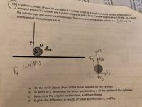 85. A uniform cylinder of mass M and radius R is initially at rest on a rough horizontal surface. A light strine
wrapped around the cylinder and is pulled straight up with a force T whose magnitude is 0.80 MB- As a reser
the cylinder slips and accelerates horizontally. The moment of inertia of the cylinder is I =MR- and the
coefficient of kinetic friction is 0.40.
%3D
2
a
Fr
(0.4
VFg
On the circle above, show all the forces applied on the cylinder.
b. In terms of g, determine the linear acceleration, a of the center of the cylinder.
Determine the angular acceleration, a of the cylinder.
d. Explain the difference in results of linear acceleration a, and Ra.
20
ar velocityr
velocity ?
gular
ar dis
(2)
lov
of
