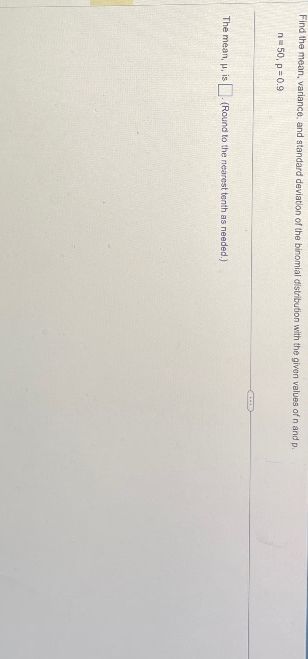Find the mean, variance, and standard deviation of the binomial distribution with the given values of n and p.
n=50, p=0.9
The mean, u, is. (Round to the nearest tenth as needed.)
(...)
