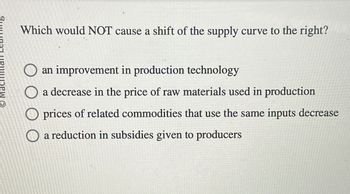 Which would NOT cause a shift of the supply curve to the right?
an improvement in production technology
a decrease in the price of raw materials used in production
prices of related commodities that use the same inputs decrease
a reduction in subsidies given to producers