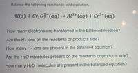 Balance the following reaction in acidic solution.
Al(s) + Cr,03 (aq) → Al3+ (aq) + Cr3*(aq)
How many electrons are transferred in the balanced reaction?
Are the H+ ions on the reactants or products side?
How many H+ ions are present in the balanced equation?
Are the H2O molecules present on the reactants or products side?
How many H20 molecules are present in the balanced equation?
