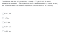 Consider the reaction: NO2(g) + CO(g) = NO(g) + CO2(g). (K = 0.30 at the
temperature of interest.) Starting with the initial concentrations of 0.024 bar of NO2
and 0.360 bar of CO, calculate the equilibrium concentrations of NO and Co,
0.051 bar
1.2 bar
0.72 bar
0.034 bar
0.020 bar
