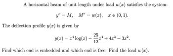 A horizontal beam of unit length under load w(x) satisfies the system:
y" = M, M" = w(x), x = (0, 1).
The deflection profile y(x) is given by
25
4
y(x)
4
= x² log(x) -x² + 4x³ - 3x².
12
Find which end is embedded and which end is free. Find the load w(x).
-