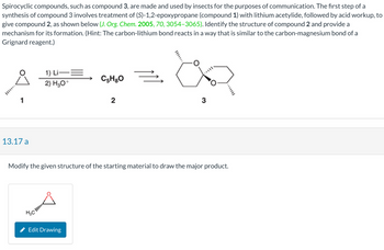 Spirocyclic compounds, such as compound 3, are made and used by insects for the purposes of communication. The first step of a
synthesis of compound 3 involves treatment of (S)-1,2-epoxypropane (compound 1) with lithium acetylide, followed by acid workup, to
give compound 2, as shown below (J. Org. Chem. 2005, 70, 3054-3065). Identify the structure of compound 2 and provide a
mechanism for its formation. (Hint: The carbon-lithium bond reacts in a way that is similar to the carbon-magnesium bond of a
Grignard reagent.)
1
13.17 a
1) Li—=
2) H₂O+
нас!!!!!!
C5H8O
Edit Drawing
2
Ž
Modify the given structure of the starting material to draw the major product.
an
3