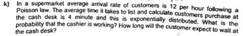 k) In a supermarket average arrival rate of customers is 12 per hour following a
Poisson law. The average time it takes to list and calculate customers purchase at
the cash desk is 4 minute and this is exponentially distributed. What is the
probability that the cashier is working? How long will the customer expect to wait at
the cash desk?