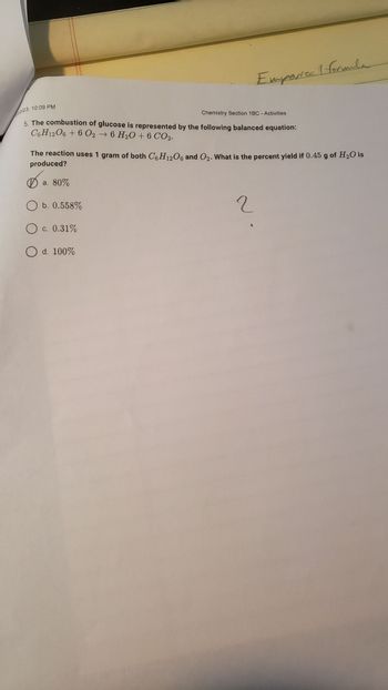 Emporical formula
22/23, 10:09 PM
Chemistry Section 1BC - Activities
5. The combustion of glucose is represented by the following balanced equation:
C6H12O6 + 6 026 H₂O + 6 CO2.
The reaction uses 1 gram of both C6H12O6 and O₂. What is the percent yield if 0.45 g of H₂O is
produced?
a. 80%
O b. 0.558%
O c.
c. 0.31%
O d. 100%
2