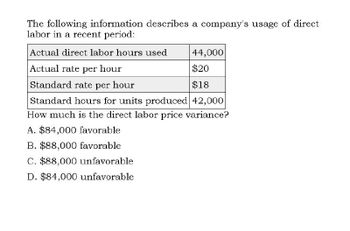 The following information describes a company's usage of direct
labor in a recent period:
Actual direct labor hours used
Actual rate per hour
Standard rate per hour
44,000
$20
$18
Standard hours for units produced 42,000
How much is the direct labor price variance?
A. $84,000 favorable
B. $88,000 favorable
C. $88,000 unfavorable
D. $84,000 unfavorable