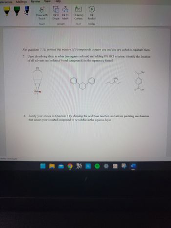 eferences Mailings Review View Help
ssibility: Investigate
Draw with
Touch
Touch
A
STT
Ink to Ink to
Shape Math
KD
Convert
Drawing Ink
Canvas
Insert.
Replay
Replay
For questions 7-10, pretend this mixture of 3 compounds is given you and you are asked to separate them.
7. Upon dissolving them in ether (an organic solvent) and adding 8% HCl solution, identify the location
of all solvents and solutes (5 total compounds) in the separatory funnel:
NH₂
BO
OH
OH
8. Justify your choice in Question 7 by showing the acid/base reaction and arrow pushing mechanism
that causes your selected compound to be soluble in the aqueous layer.