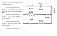 a) What is the magnitude of the current in
the 6.002 resistor?
30.0 2
6.00 V
b) What is the direction of the current in
the 18.02 resistor? Answer with right or
left.
18.0 2
c) What is the power dissipated in the
21.02 resistor?
4.00 V
1.50 V
21.0 2
d) What is the voltage drop across the
30.02 resistor?
७00'9
