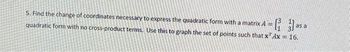 5. Find the change of coordinates necessary to express the quadratic form with a matrix A =
quadratic form with no cross-product terms. Use this to graph the set of points such that x Ax = 16.
as a