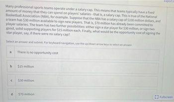 Many professional sports teams operate under a salary cap. This means that teams typically have a fixed
amount of money that they can spend on players' salaries - that is, a salary cap. This is true of the National
Basketball Association (NBA), for example. Suppose that the NBA has a salary cap of $100 million dollars, and
a team has $30 million available to sign new players. That is, $70 million has already been committed to
player salaries. The team has two further possibilities: either sign a star player for $30 million, or sign two
good, solid supporting players for $15 million each. Finally, what would be the opportunity cost of signing the
star player, say, if there were no salary cap?
Select an answer and submit. For keyboard navigation, use the up/down arrow keys to select an answer.
a
b
C
d
There is no opportunity cost
$15 million
$30 million
$70 million
Export
Fullscreen