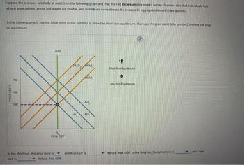 Suppose the economy is initially at point 1 on the following graph and that the Fed increases the money supply. Suppose also that individuals hold
rational expectations, prices and wages are flexible, and individuals overestimate the increase in aggregate demand (blas upward).
On the following graph, use the black point (cross symbol) to show the short-run equilibrium. Then use the grey point (star symbol) to show the long-
run equilibrium.
PRICE LEVEL
112
106
100
LRAS
REAL GOP
In the short run, the price level is
GDP is
Natural Real GDP
SRAS, GRAS
AD
SRAS,
AD
3
AD
and Real GDP is
+
Short Run Equilibrium
-*
Long-Run Equilibrium
Natu Real GDR. In the long run, the price level is
and Real