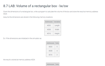 8.7 LAB: Volume of a rectangular box - lw/sw
Given the dimensions of a rectangular box, write a program to calculate the volume of the box and store the result at memory address
4024.
Assume the dimensions are stored in the following memory locations:
Ex: If the dimensions are initialized in the simulator as:
the result is stored at memory address 4024:
Addresses Variables
4000
Length
Width
4008
4016
Addresses Data
5
4000
4008
Height
4016
4
3
Addresses Data