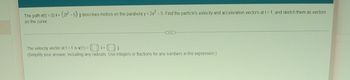 **Vector Functions and Motion Along a Curve**

The path **r(t) = ⟨t, (2t² - 5)⟩** describes motion on the parabola **y = 2x² - 5**. Find the particle's velocity and acceleration vectors at **t = 1**, and sketch them as vectors on the curve.

---

**The velocity vector at t = 1 is v(1) = ⟨[ ], [ ]⟩** *(Simplify your answer, including any radicals. Use integers or fractions for any numbers in the expression.)*

---

Explanation:

1. **Velocity Vector**: To find the velocity vector, differentiate the position vector **r(t)** with respect to time **t**.
   
   If **r(t) = ⟨t, (2t² - 5)⟩**, then:
   - **v(t)** = d**r(t)**/dt = ⟨1, 4t⟩ 
   
   So, at t = 1:
   - **v(1)** = ⟨1, 4⟩

2. **Acceleration Vector**: To find the acceleration vector, differentiate the velocity vector **v(t)** with respect to time **t**.
   
   If **v(t) = ⟨1, 4t⟩**, then:
   - **a(t)** = d**v(t)**/dt = ⟨0, 4⟩
   
   So, at t = 1, the acceleration vector is:
   - **a(1)** = ⟨0, 4⟩

3. **Sketching Vectors**: When sketching the vectors on the curve, make sure to:
   - Draw the parabola **y = 2x² - 5**.
   - Plot the point corresponding to **t = 1**, which is **(1, -3)**.
   - Draw the velocity vector **v(1) = ⟨1, 4⟩** originating from the point **(1, -3)**.
   - Draw the acceleration vector **a(1) = ⟨0, 4⟩** also originating from the point **(1, -3)**.

---

By following these steps, you will be able to find and sketch the velocity