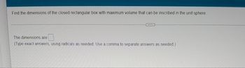 Find the dimensions of the closed rectangular box with maximum volume that can be inscribed in the unit sphere.
...
The dimensions are
(Type exact answers, using radicals as needed. Use a comma to separate answers as needed.)