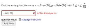 ### Problem Statement

Find the arc length of the curve \( x = 3 \cos(7t), y = 3 \sin(7t) \) with \(0 \leq t \leq \frac{\pi}{28}\).

### Submission

- \(-\cot(7t)\)  
  **Status**: Incorrect  
  **Comment**: Syntax incomplete.

### Assistance

- **Question Help**: Message instructor
- **Add Work**: Option available

---

### Explanation

The problem requires finding the arc length of a parametric curve defined by the equations \( x = 3 \cos(7t) \) and \( y = 3 \sin(7t) \) within the given range for the parameter \( t \).

#### To find the arc length of a parametric curve:

Use the formula for the arc length \( L \) of a parametric curve \((x(t), y(t))\) from \( t = a \) to \( t = b \):

\[ L = \int_{a}^{b} \sqrt{\left( \frac{dx}{dt} \right)^2 + \left( \frac{dy}{dt} \right)^2} \, dt \]

Given:
- \( x = 3 \cos(7t) \)
- \( y = 3 \sin(7t) \)
- \( 0 \leq t \leq \frac{\pi}{28} \)

#### Steps to solve:

1. Find \( \frac{dx}{dt} \) and \( \frac{dy}{dt} \):
   
   \[
   \frac{dx}{dt} = \frac{d}{dt} (3 \cos(7t)) = 3 \cdot (-7 \sin(7t)) = -21 \sin(7t)
   \]

   \[
   \frac{dy}{dt} = \frac{d}{dt} (3 \sin(7t)) = 3 \cdot (7 \cos(7t)) = 21 \cos(7t)
   \]

2. Substitute \( \frac{dx}{dt} \) and \( \frac{dy}{dt} \) into the arc length formula:

   \[
   L = \int_{0}^{\frac{\pi}{28}} \sqrt{(-21 \sin