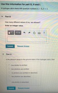 Use this information for part G, H and I.
A hydrogen atom starts with quantum numbers rn=3,13D1.
Part G
How many different values of my are allowed?
Enter an integer value.
ΑΣφ
Submit
Request Answer
Part H
If the electron drops to the ground state of the hydrogen atom, then
O one photon is emitted.
O two photons are emitted.
O no photons are emitted or absorbed.
O two photons are absorbed.
one photon is absorbed.
Submit
Request Answer
