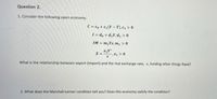 Question 2.
1. Consider the following open economy.
C = c, +c, (Y – T), c, > 0
1 = d, + d,Y, d, >0
IM = m,Ye, m, >0
X =
-,X1 > 0
What is the relationship between export (import) and the real exchange rate, e, holding other things fixed?
2. What does the Marshall-Lerner condition tell you? Does this economy satisfy the condition?
