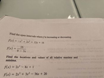 Find the open intervals where fis increasing or decreasing.
f(x) = −x³ + 2x² + 15x + 16
f(x) =
16
9 -3x
Find the locations and values of all relative maxima and
minima.
f(x) = 2x² - 8x + 1
f(x) = 2x³ + 3x² - 36x + 20