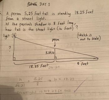 Retake DAY 1
5. A
A person 5.25 feet tall is standing 18.25 feet
from a street light.
If the person's shadow is 8 feet long,
how tall is the street light (in feet) ?
light
2
h
26.25
18. 25 Feet
5.as
8
person
↓
5.25 ft
26.25
2 h = 17.23
Streetlight is 217.23 ft tall
sketch is
not to scale)
8 feet
7